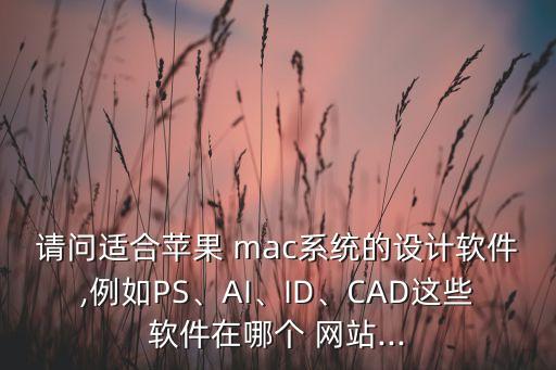 请问适合苹果 mac系统的设计软件,例如PS、AI、ID、CAD这些软件在哪个 网站...