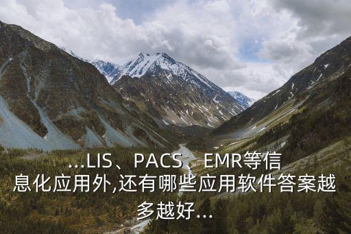 ...LIS、PACS、EMR等信息化应用外,还有哪些应用软件答案越多越好...
