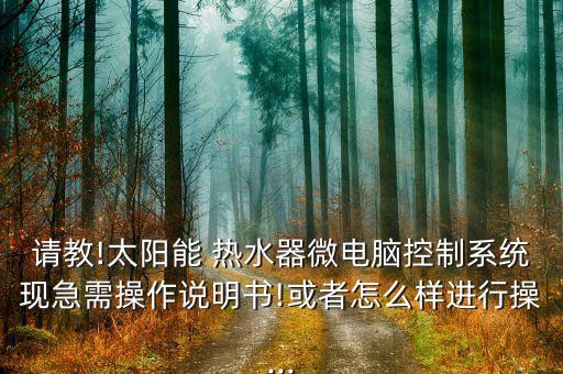 请教!太阳能 热水器微电脑控制系统现急需操作说明书!或者怎么样进行操...