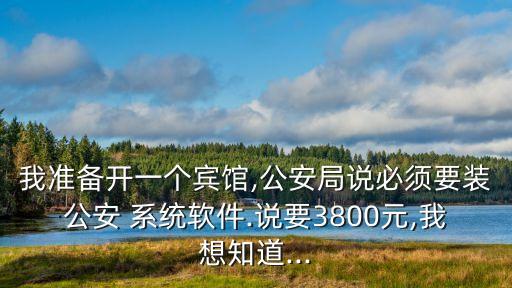我准备开一个宾馆,公安局说必须要装公安 系统软件.说要3800元,我想知道...