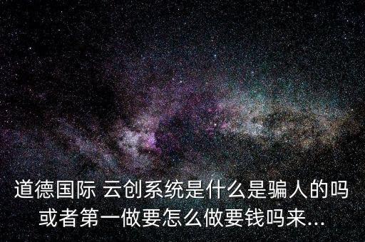 道德国际 云创系统是什么是骗人的吗或者第一做要怎么做要钱吗来...