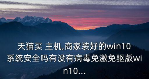 天猫买 主机,商家装好的win10系统安全吗有没有病毒免激免驱版win10...