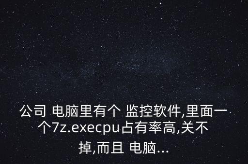 公司 电脑里有个 监控软件,里面一个7z.execpu占有率高,关不掉,而且 电脑...