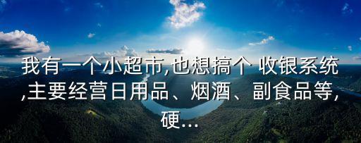 我有一个小超市,也想搞个 收银系统,主要经营日用品、烟酒、副食品等,硬...