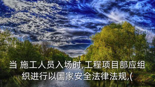 当 施工人员入场时,工程项目部应组织进行以国家安全法律法规,(