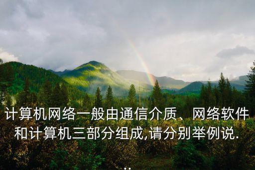 计算机网络一般由通信介质、网络软件和计算机三部分组成,请分别举例说...