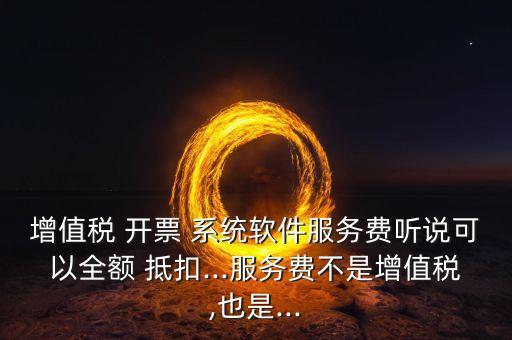 增值税 开票 系统软件服务费听说可以全额 抵扣...服务费不是增值税,也是...