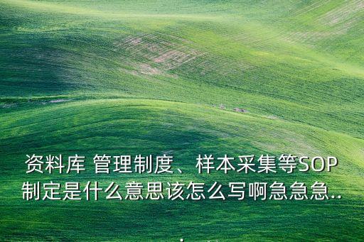 资料库 管理制度、样本采集等SOP制定是什么意思该怎么写啊急急急...