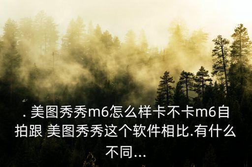 . 美图秀秀m6怎么样卡不卡m6自拍跟 美图秀秀这个软件相比.有什么不同...