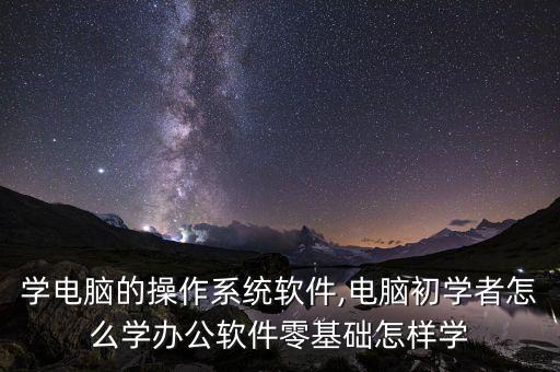 怎样学电脑的操作系统软件,电脑初学者怎么学办公软件?零基础怎样学?