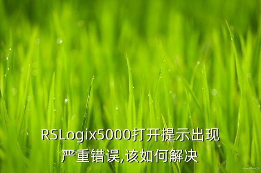 RSLogix5000打开提示出现严重错误,该如何解决
