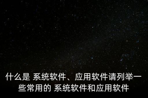 什么是 系统软件、应用软件请列举一些常用的 系统软件和应用软件