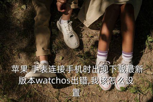  苹果 手表连接手机时出现下载最新版本watchos出错,我该怎么设置