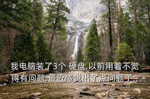 我电脑装了3个 硬盘,以前用着不觉得有问题,最近感觉出了点问题了...