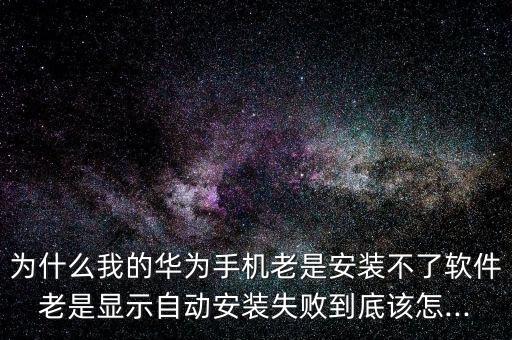 为什么我的华为手机老是安装不了软件老是显示自动安装失败到底该怎...