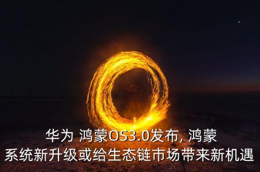  华为 鸿蒙OS3.0发布, 鸿蒙系统新升级或给生态链市场带来新机遇