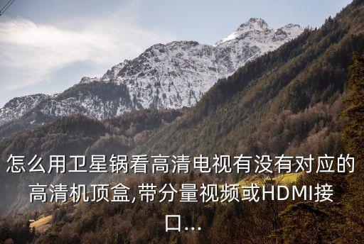 怎么用卫星锅看高清电视有没有对应的高清机顶盒,带分量视频或HDMI接口...