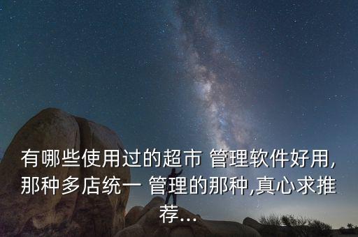 有哪些使用过的超市 管理软件好用,那种多店统一 管理的那种,真心求推荐...