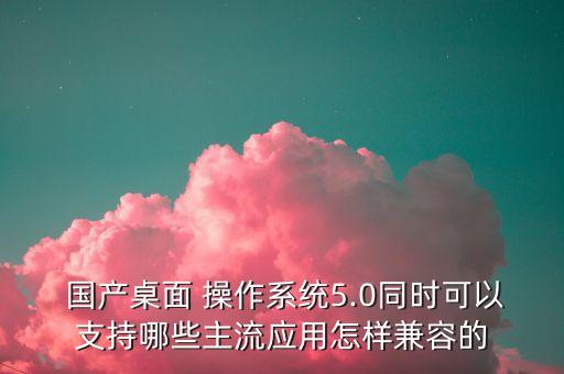  国产桌面 操作系统5.0同时可以支持哪些主流应用怎样兼容的
