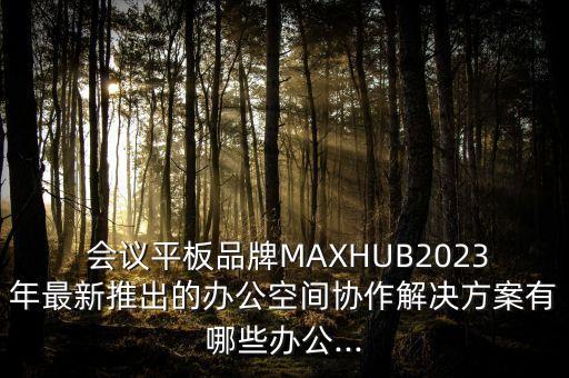  会议平板品牌MAXHUB2023年最新推出的办公空间协作解决方案有哪些办公...