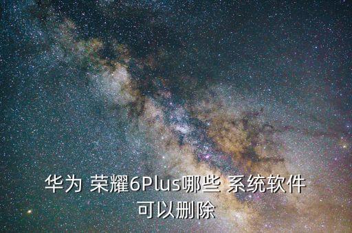 华为 荣耀6Plus哪些 系统软件可以删除