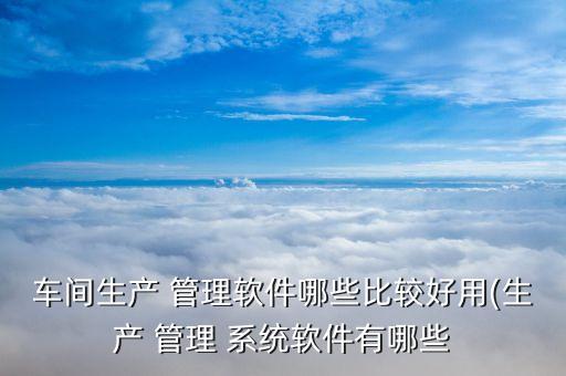 车间生产 管理软件哪些比较好用(生产 管理 系统软件有哪些