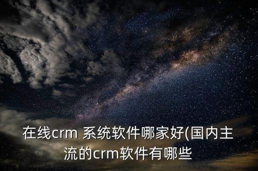 在线crm 系统软件哪家好(国内主流的crm软件有哪些