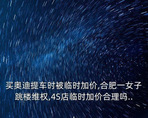 买奥迪提车时被临时加价,合肥一女子跳楼维权,4S店临时加价合理吗...