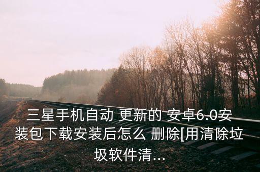 三星手机自动 更新的 安卓6.0安装包下载安装后怎么 删除[用清除垃圾软件清...