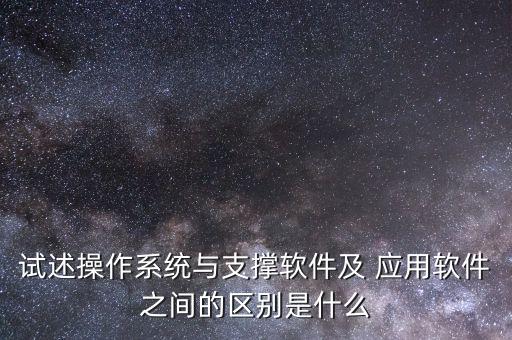 试述操作系统与支撑软件及 应用软件之间的区别是什么