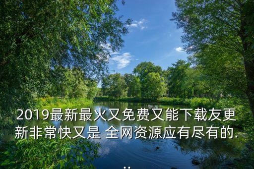 2019最新最火又免费又能下载友更新非常快又是 全网资源应有尽有的...