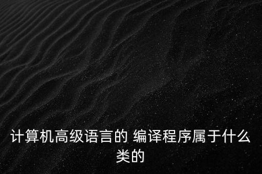 计算机高级语言的 编译程序属于什么类的